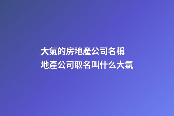 大氣的房地產公司名稱 地產公司取名叫什么大氣-第1張-公司起名-玄機派